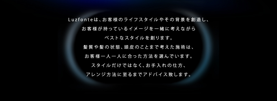 Luzfonteは、お客様のライフスタイルやその背景を創造し、お客様が持っているイメージを一緒に考えながらベストなスタイルを創ります。髪質や髪の状態、頭皮のことまで考えた施術は、お客様一人一人に合った方法を選んでいます。スタイルだけではなく、お手入れの仕方、アレンジ方法に至るまでアドバイス致します。