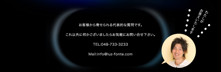 お客様から寄せられる代表的な質問です。これ以外に何かございましたらお気軽にお問い合せ下さい。TEL:048-733-3233 Mail:info@luz-fonte.com