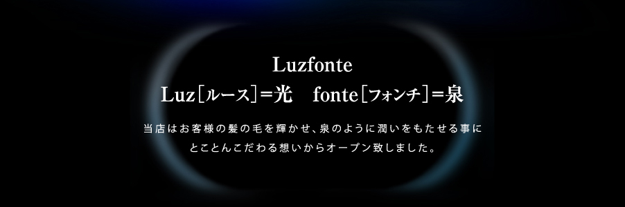 Luzfonte Luz［ルース］=光 fonte［フォンチ］=泉 当店はお客様の髪の毛を輝かせ、泉のように潤いをもたせる事にとことんこだわる想いからオープン致しました。